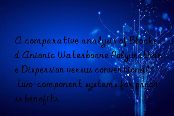 A comparative analysis of Blocked Anionic Waterborne Polyurethane Dispersion versus conventional two-component systems for process benefits