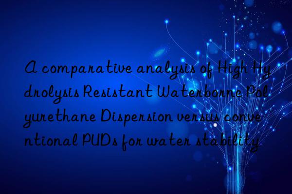 A comparative analysis of High Hydrolysis Resistant Waterborne Polyurethane Dispersion versus conventional PUDs for water stability