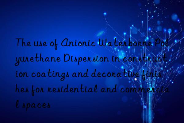 The use of Anionic Waterborne Polyurethane Dispersion in construction coatings and decorative finishes for residential and commercial spaces
