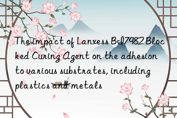 The impact of Lanxess BI7982 Blocked Curing Agent on the adhesion to various substrates, including plastics and metals