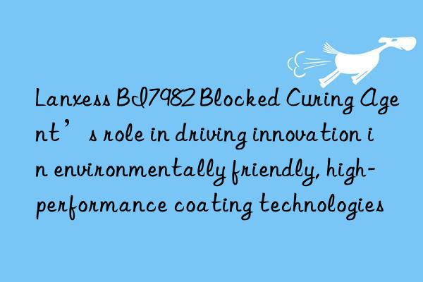 Lanxess BI7982 Blocked Curing Agent’s role in driving innovation in environmentally friendly, high-performance coating technologies
