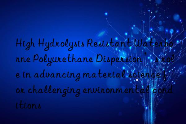 High Hydrolysis Resistant Waterborne Polyurethane Dispersion’s role in advancing material science for challenging environmental conditions
