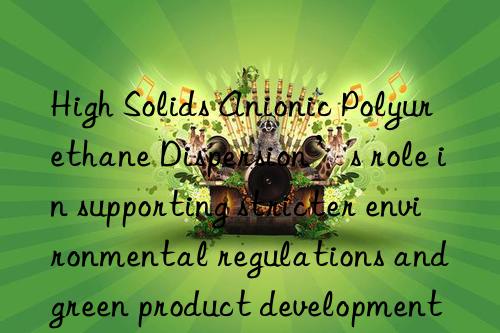High Solids Anionic Polyurethane Dispersion’s role in supporting stricter environmental regulations and green product development