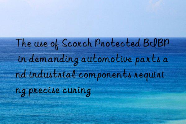 The use of Scorch Protected BIBP in demanding automotive parts and industrial components requiring precise curing