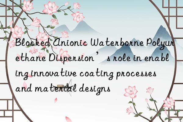 Blocked Anionic Waterborne Polyurethane Dispersion’s role in enabling innovative coating processes and material designs