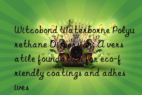 Witcobond Waterborne Polyurethane Dispersion: A versatile foundation for eco-friendly coatings and adhesives