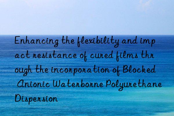 Enhancing the flexibility and impact resistance of cured films through the incorporation of Blocked Anionic Waterborne Polyurethane Dispersion