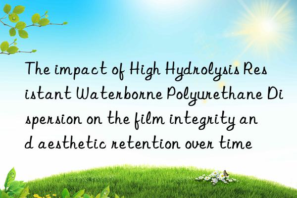 The impact of High Hydrolysis Resistant Waterborne Polyurethane Dispersion on the film integrity and aesthetic retention over time