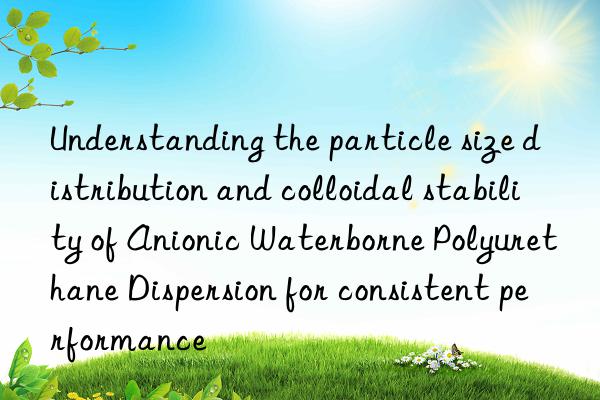 Understanding the particle size distribution and colloidal stability of Anionic Waterborne Polyurethane Dispersion for consistent performance