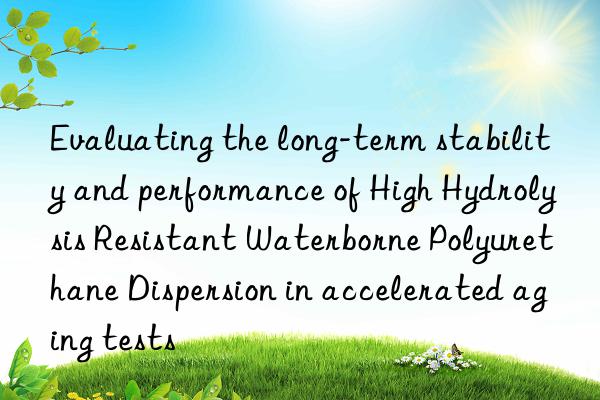 Evaluating the long-term stability and performance of High Hydrolysis Resistant Waterborne Polyurethane Dispersion in accelerated aging tests