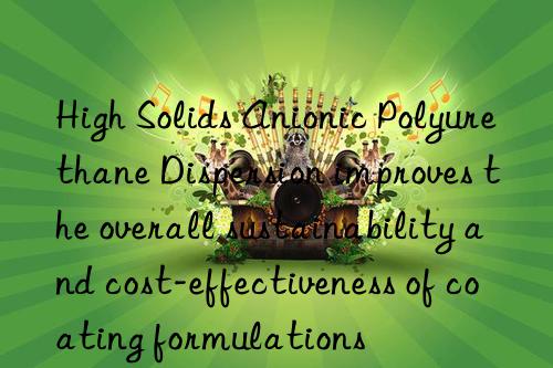 High Solids Anionic Polyurethane Dispersion improves the overall sustainability and cost-effectiveness of coating formulations