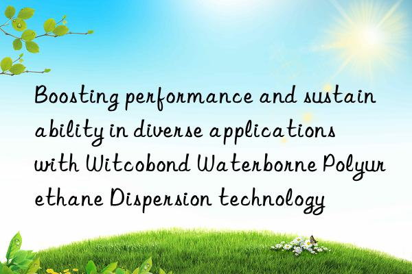 Boosting performance and sustainability in diverse applications with Witcobond Waterborne Polyurethane Dispersion technology