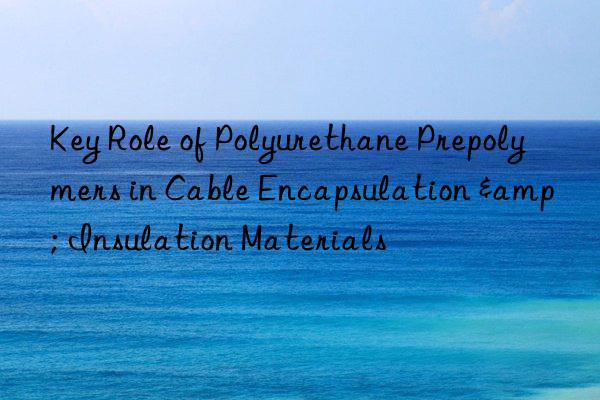 Key Role of Polyurethane Prepolymers in Cable Encapsulation & Insulation Materials