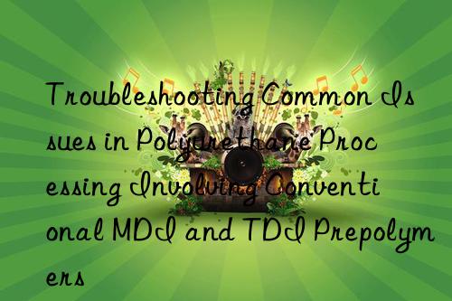 Troubleshooting Common Issues in Polyurethane Processing Involving Conventional MDI and TDI Prepolymers