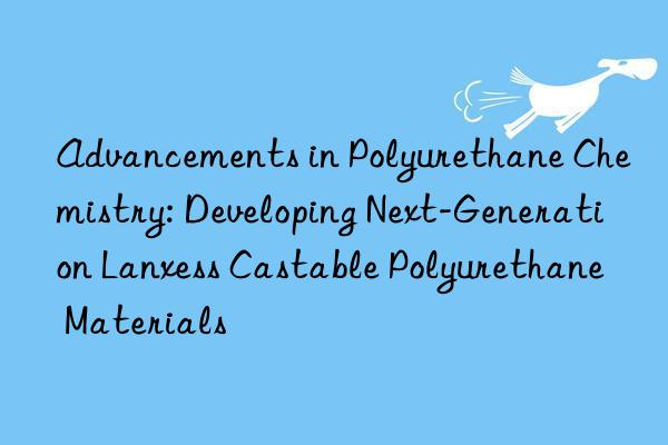 Advancements in Polyurethane Chemistry: Developing Next-Generation Lanxess Castable Polyurethane Materials