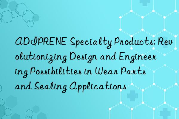 ADIPRENE Specialty Products: Revolutionizing Design and Engineering Possibilities in Wear Parts and Sealing Applications