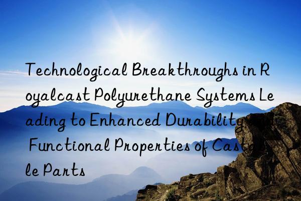 Technological Breakthroughs in Royalcast Polyurethane Systems Leading to Enhanced Durability and Functional Properties of Castable Parts