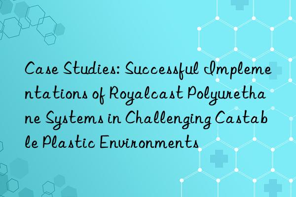 Case Studies: Successful Implementations of Royalcast Polyurethane Systems in Challenging Castable Plastic Environments