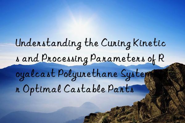 Understanding the Curing Kinetics and Processing Parameters of Royalcast Polyurethane Systems for Optimal Castable Parts