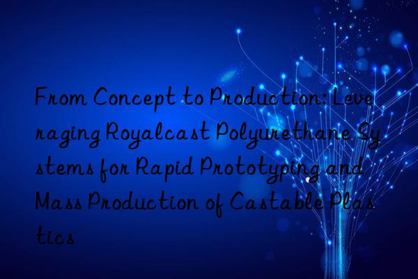 From Concept to Production: Leveraging Royalcast Polyurethane Systems for Rapid Prototyping and Mass Production of Castable Plastics