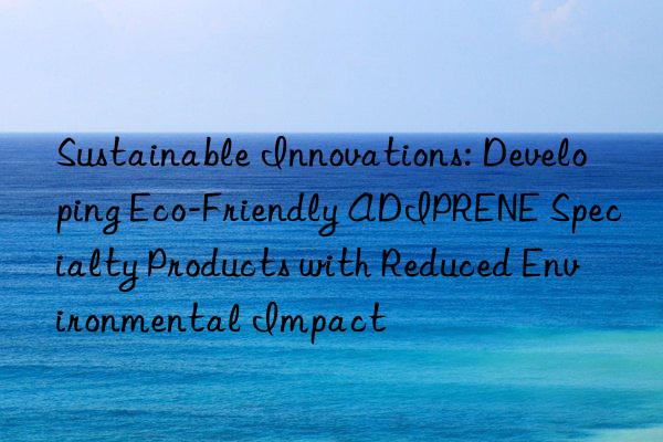 Sustainable Innovations: Developing Eco-Friendly ADIPRENE Specialty Products with Reduced Environmental Impact