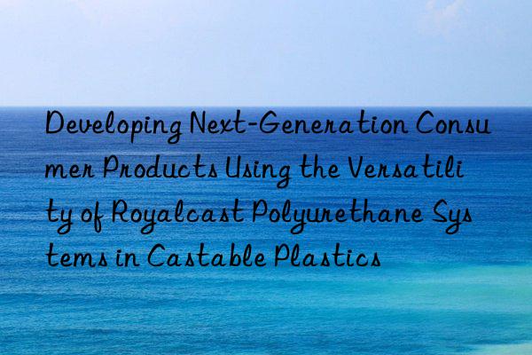 Developing Next-Generation Consumer Products Using the Versatility of Royalcast Polyurethane Systems in Castable Plastics