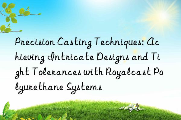 Precision Casting Techniques: Achieving Intricate Designs and Tight Tolerances with Royalcast Polyurethane Systems