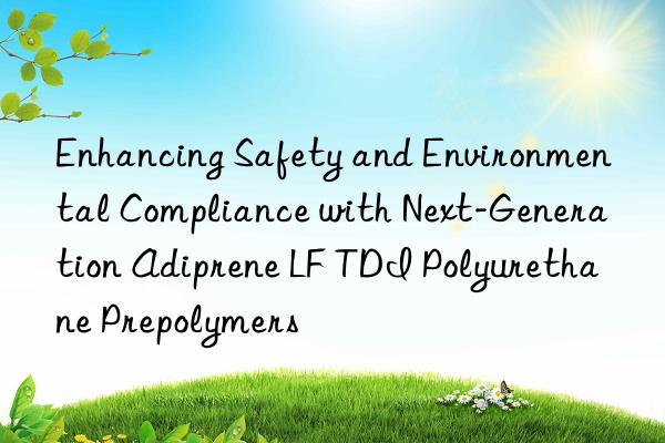 Enhancing Safety and Environmental Compliance with Next-Generation Adiprene LF TDI Polyurethane Prepolymers