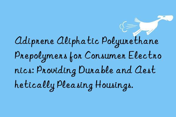 Adiprene Aliphatic Polyurethane Prepolymers for Consumer Electronics: Providing Durable and Aesthetically Pleasing Housings.