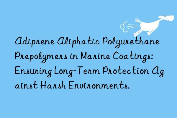 Adiprene Aliphatic Polyurethane Prepolymers in Marine Coatings: Ensuring Long-Term Protection Against Harsh Environments.