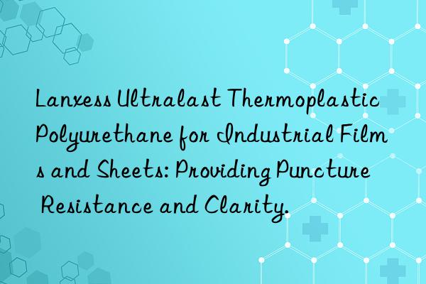 Lanxess Ultralast Thermoplastic Polyurethane for Industrial Films and Sheets: Providing Puncture Resistance and Clarity.