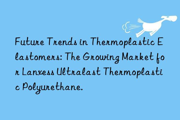 Future Trends in Thermoplastic Elastomers: The Growing Market for Lanxess Ultralast Thermoplastic Polyurethane.
