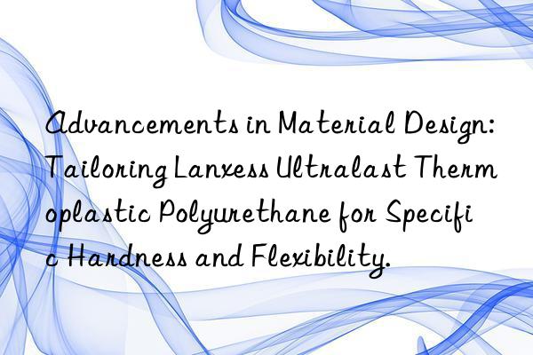 Advancements in Material Design: Tailoring Lanxess Ultralast Thermoplastic Polyurethane for Specific Hardness and Flexibility.