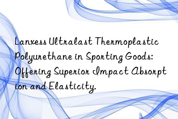 Lanxess Ultralast Thermoplastic Polyurethane in Sporting Goods: Offering Superior Impact Absorption and Elasticity.