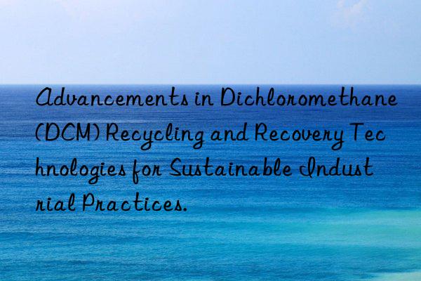 Advancements in Dichloromethane (DCM) Recycling and Recovery Technologies for Sustainable Industrial Practices.