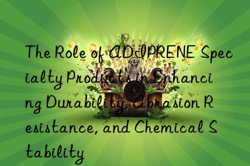 The Role of ADIPRENE Specialty Products in Enhancing Durability, Abrasion Resistance, and Chemical Stability