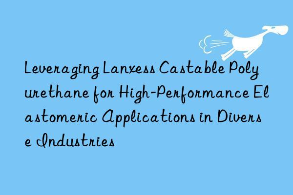 Leveraging Lanxess Castable Polyurethane for High-Performance Elastomeric Applications in Diverse Industries