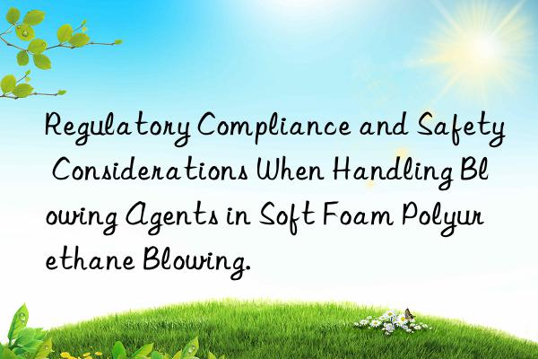 Regulatory Compliance and Safety Considerations When Handling Blowing Agents in Soft Foam Polyurethane Blowing.