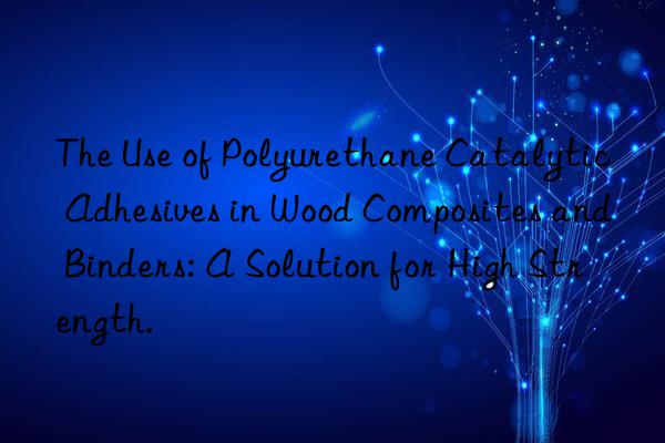 The Use of Polyurethane Catalytic Adhesives in Wood Composites and Binders: A Solution for High Strength.