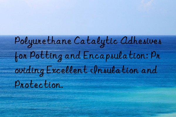 Polyurethane Catalytic Adhesives for Potting and Encapsulation: Providing Excellent Insulation and Protection.