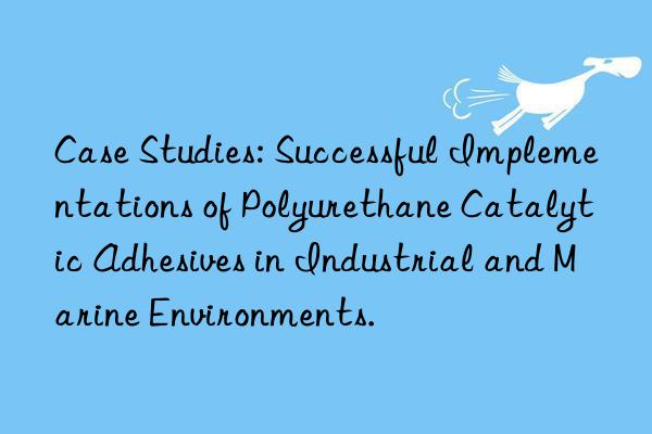 Case Studies: Successful Implementations of Polyurethane Catalytic Adhesives in Industrial and Marine Environments.