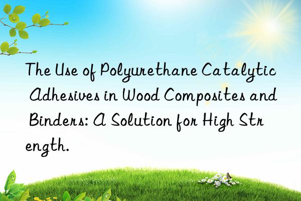 The Use of Polyurethane Catalytic Adhesives in Wood Composites and Binders: A Solution for High Strength.