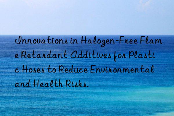 Innovations in Halogen-Free Flame Retardant Additives for Plastic Hoses to Reduce Environmental and Health Risks.