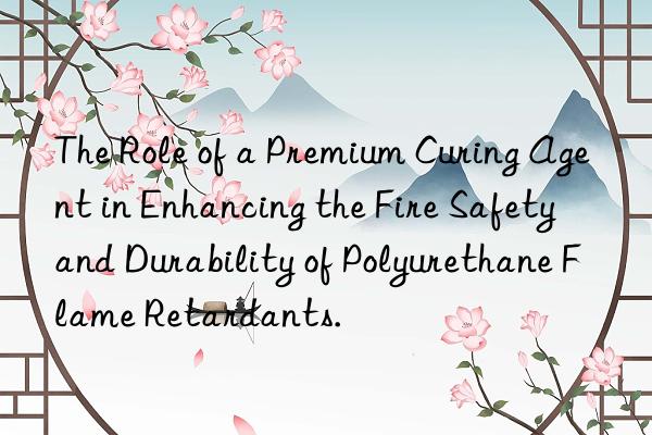 The Role of a Premium Curing Agent in Enhancing the Fire Safety and Durability of Polyurethane Flame Retardants.