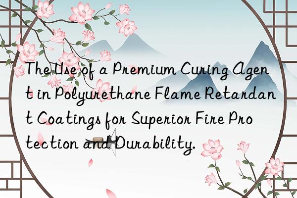The Use of a Premium Curing Agent in Polyurethane Flame Retardant Coatings for Superior Fire Protection and Durability.