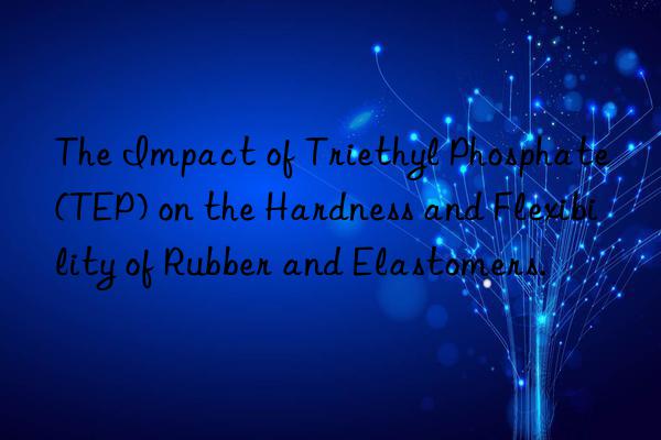 The Impact of Triethyl Phosphate (TEP) on the Hardness and Flexibility of Rubber and Elastomers.
