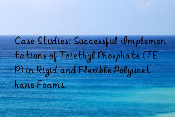 Case Studies: Successful Implementations of Triethyl Phosphate (TEP) in Rigid and Flexible Polyurethane Foams.