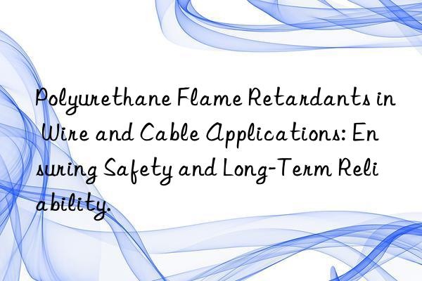 Polyurethane Flame Retardants in Wire and Cable Applications: Ensuring Safety and Long-Term Reliability.