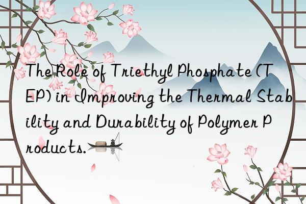 The Role of Triethyl Phosphate (TEP) in Improving the Thermal Stability and Durability of Polymer Products.