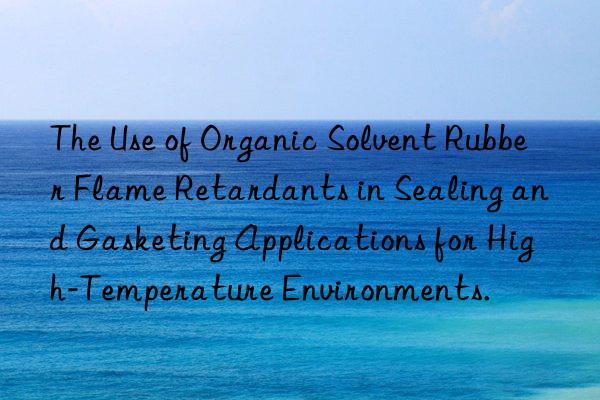 The Use of Organic Solvent Rubber Flame Retardants in Sealing and Gasketing Applications for High-Temperature Environments.